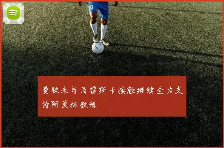 曼联未与马雷斯卡接触继续全力支持阿莫林教练