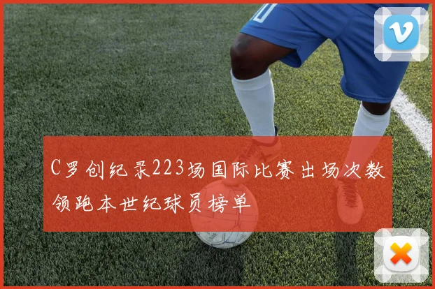 C罗创纪录223场国际比赛出场次数领跑本世纪球员榜单