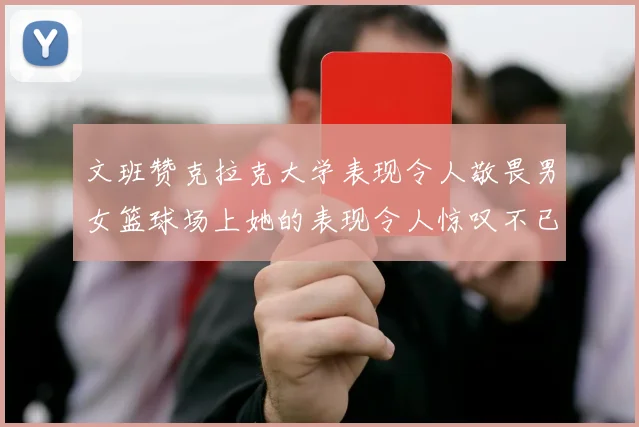 文班赞克拉克大学表现令人敬畏男女篮球场上她的表现令人惊叹不已