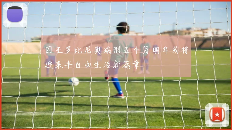 囚王罗比尼奥减刑五个月明年或将迎来半自由生活新篇章