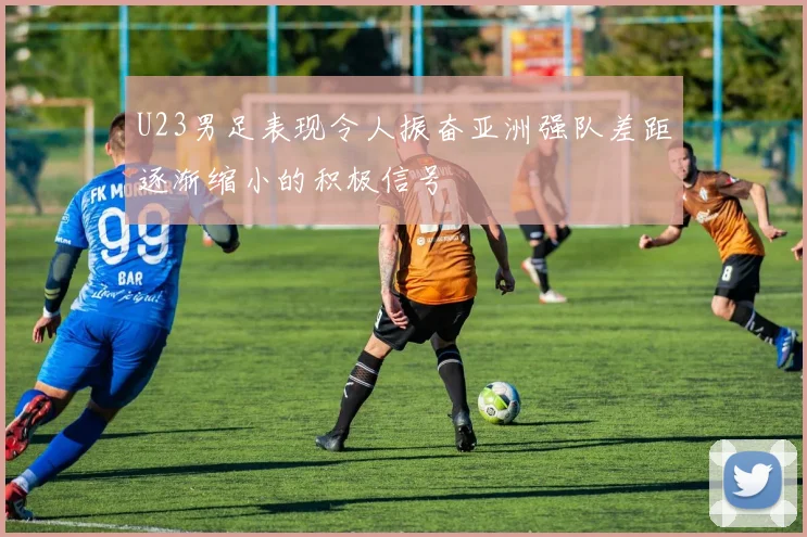 U23男足表现令人振奋亚洲强队差距逐渐缩小的积极信号