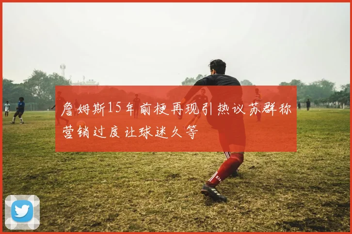 詹姆斯15年前梗再现引热议苏群称营销过度让球迷久等