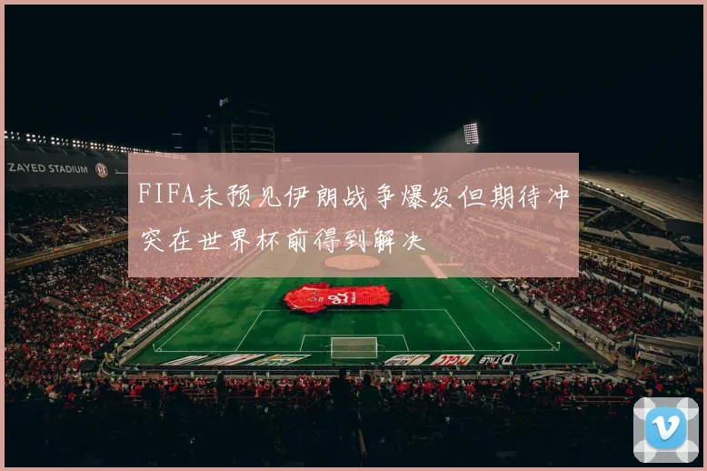 FIFA未预见伊朗战争爆发但期待冲突在世界杯前得到解决