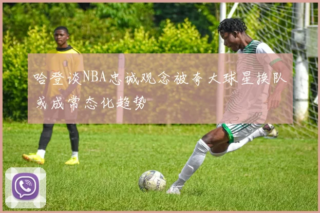 哈登谈NBA忠诚观念被夸大球星换队或成常态化趋势