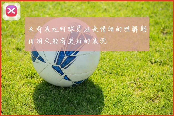 米奇表达对球员沮丧情绪的理解期待明天能有更好的表现