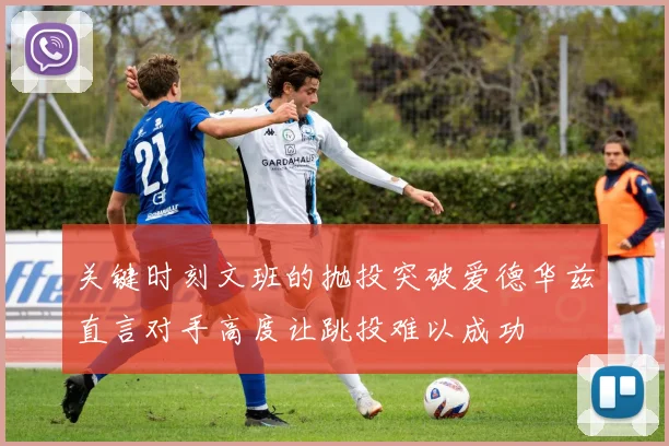 关键时刻文班的抛投突破爱德华兹直言对手高度让跳投难以成功