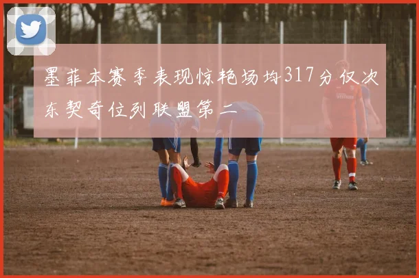 墨菲本赛季表现惊艳场均317分仅次东契奇位列联盟第二
