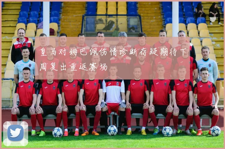 皇马对姆巴佩伤情诊断存疑期待下周复出重返赛场