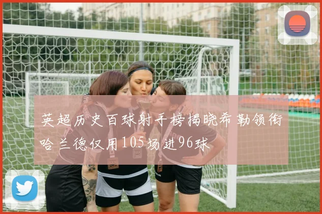 英超历史百球射手榜揭晓希勒领衔哈兰德仅用105场进96球