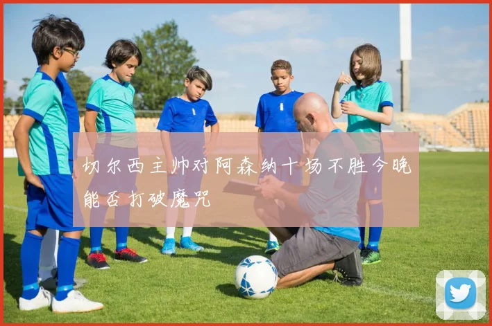 切尔西主帅对阿森纳十场不胜今晚能否打破魔咒