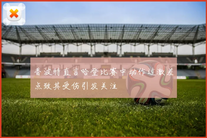 香波特直言哈登比赛中动作过激差点致其受伤引发关注