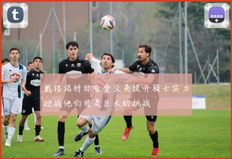 戴格诺特称哈登交易提升骑士实力迎战他们将是巨大的挑战