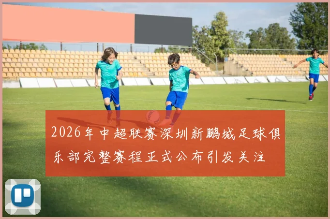 2026年中超联赛深圳新鹏城足球俱乐部完整赛程正式公布引发关注