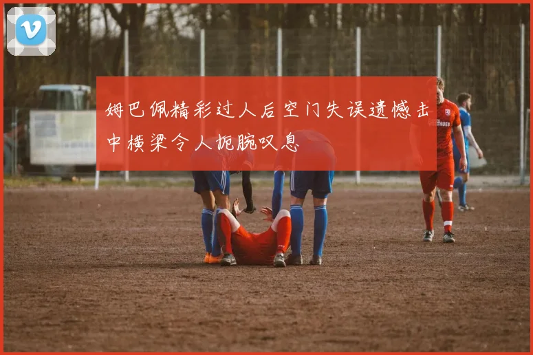 姆巴佩精彩过人后空门失误遗憾击中横梁令人扼腕叹息