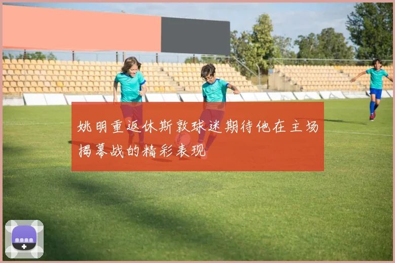 姚明重返休斯敦球迷期待他在主场揭幕战的精彩表现