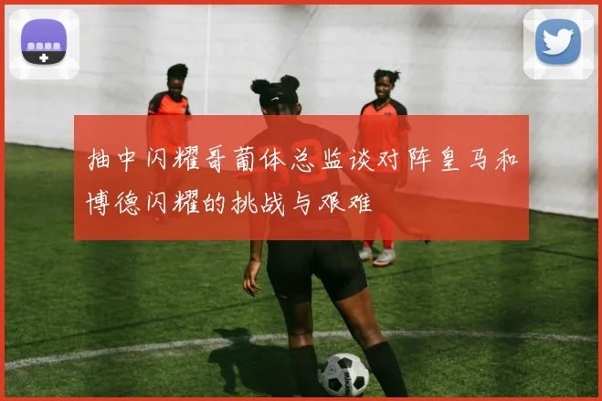 抽中闪耀哥葡体总监谈对阵皇马和博德闪耀的挑战与艰难