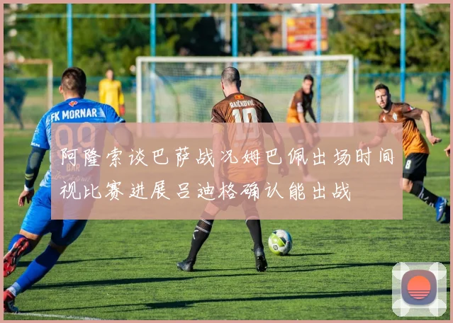 阿隆索谈巴萨战况姆巴佩出场时间视比赛进展吕迪格确认能出战