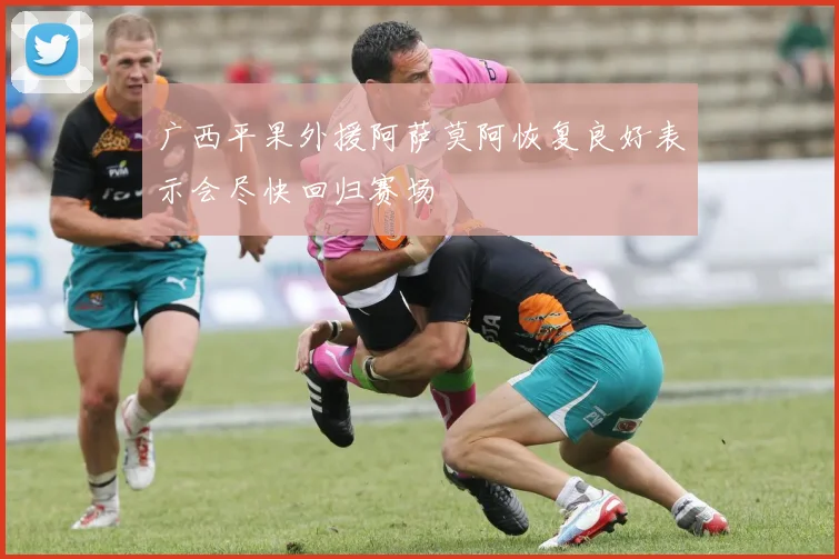 广西平果外援阿萨莫阿恢复良好表示会尽快回归赛场
