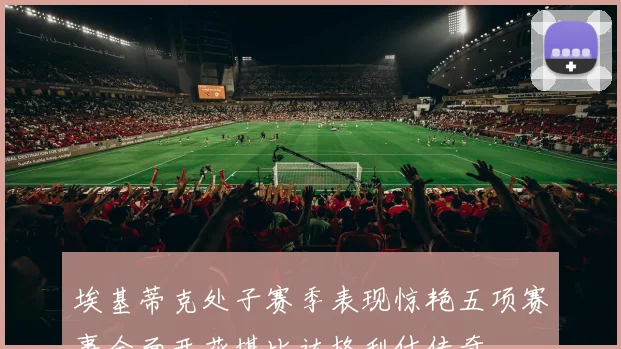 埃基蒂克处子赛季表现惊艳五项赛事全面开花堪比达格利什传奇